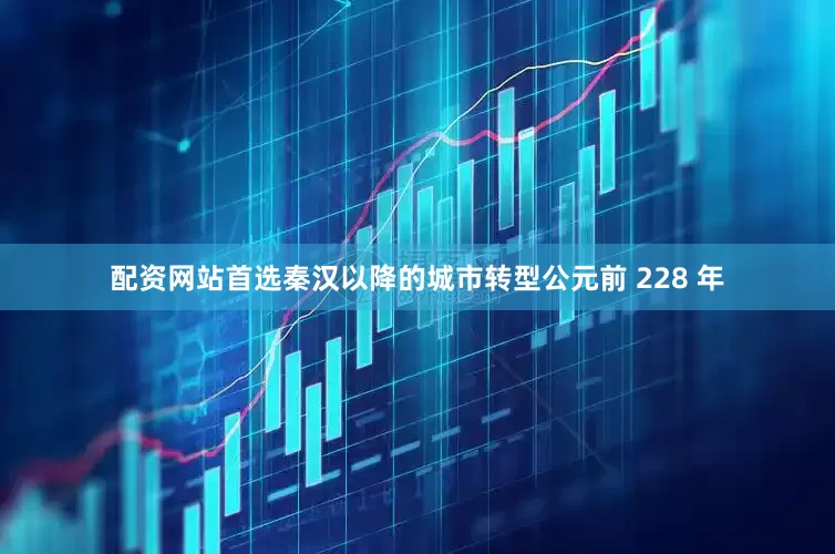 配资网站首选秦汉以降的城市转型公元前 228 年