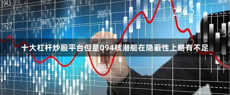 十大杠杆炒股平台但是094核潜艇在隐蔽性上略有不足