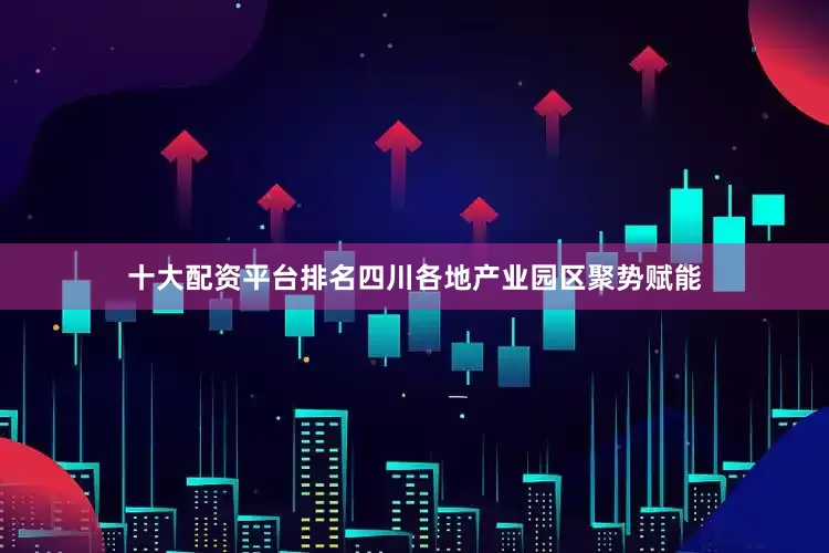 十大配资平台排名四川各地产业园区聚势赋能