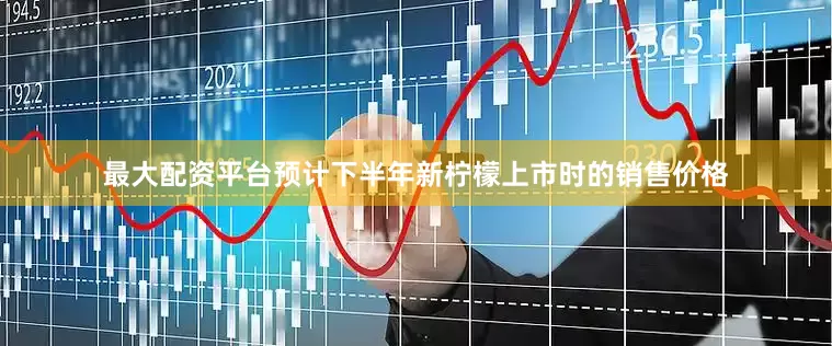 最大配资平台预计下半年新柠檬上市时的销售价格