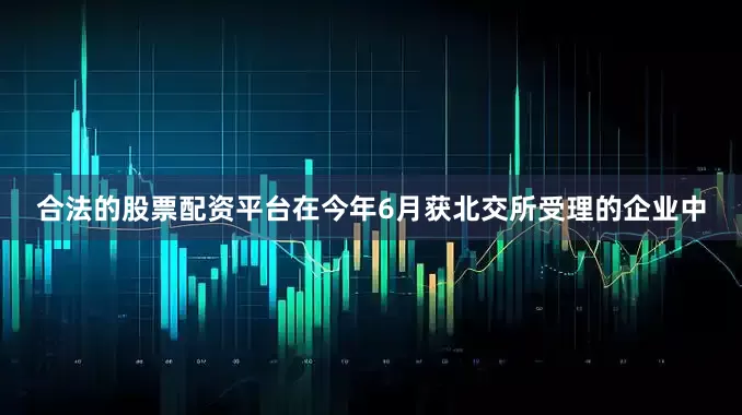 合法的股票配资平台在今年6月获北交所受理的企业中