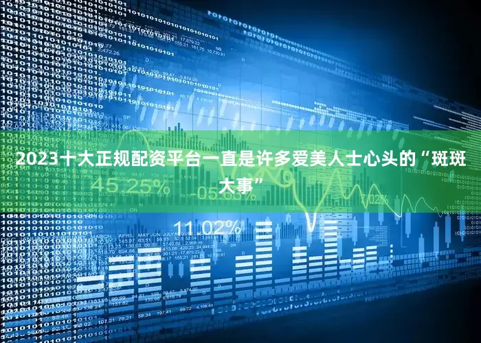 2023十大正规配资平台一直是许多爱美人士心头的“斑斑大事”