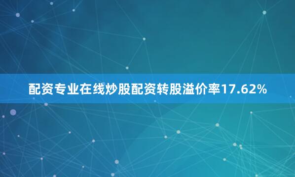 配资专业在线炒股配资转股溢价率17.62%