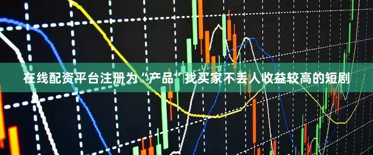 在线配资平台注册为“产品”找买家不丢人收益较高的短剧