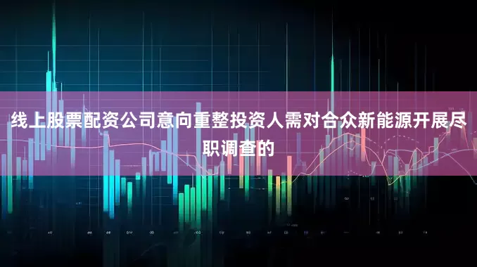 线上股票配资公司意向重整投资人需对合众新能源开展尽职调查的