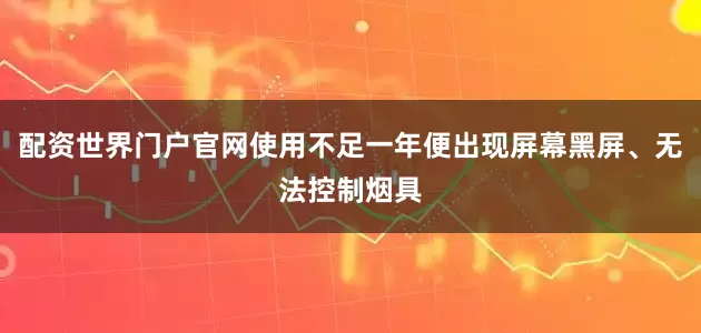 配资世界门户官网使用不足一年便出现屏幕黑屏、无法控制烟具