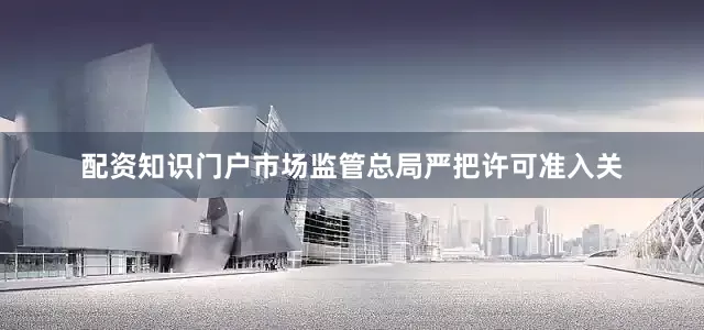 配资知识门户市场监管总局严把许可准入关