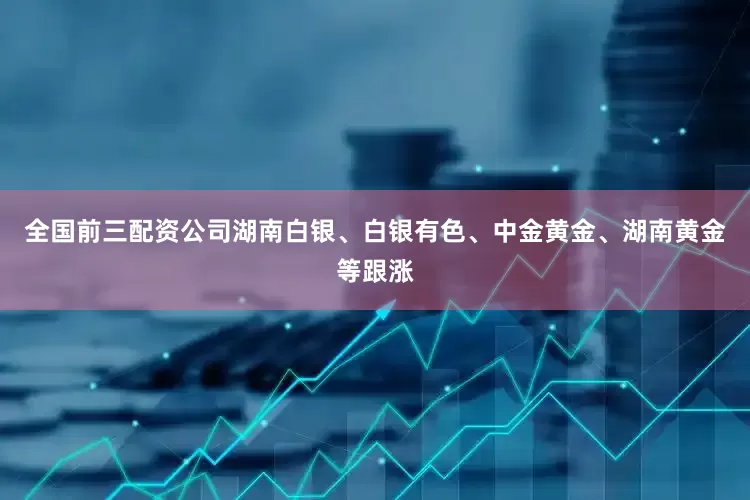 全国前三配资公司湖南白银、白银有色、中金黄金、湖南黄金等跟涨