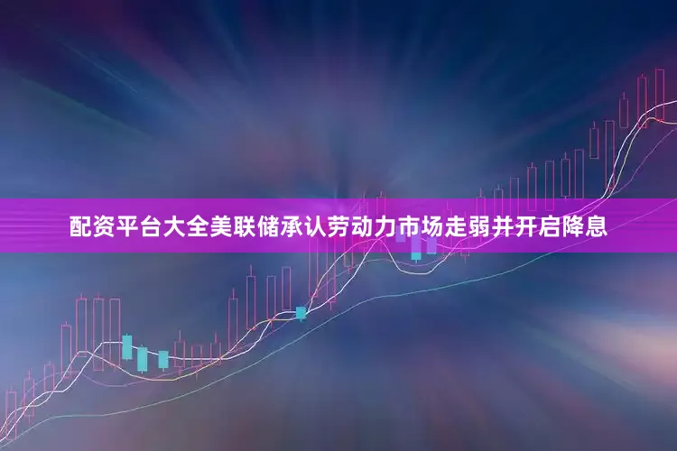 配资平台大全美联储承认劳动力市场走弱并开启降息