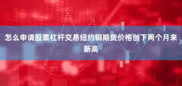怎么申请股票杠杆交易纽约铜期货价格创下两个月来新高
