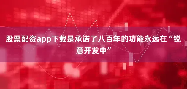 股票配资app下载是承诺了八百年的功能永远在“锐意开发中”