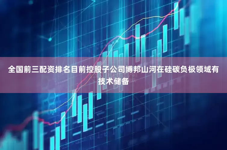 全国前三配资排名目前控股子公司博邦山河在硅碳负极领域有技术储备