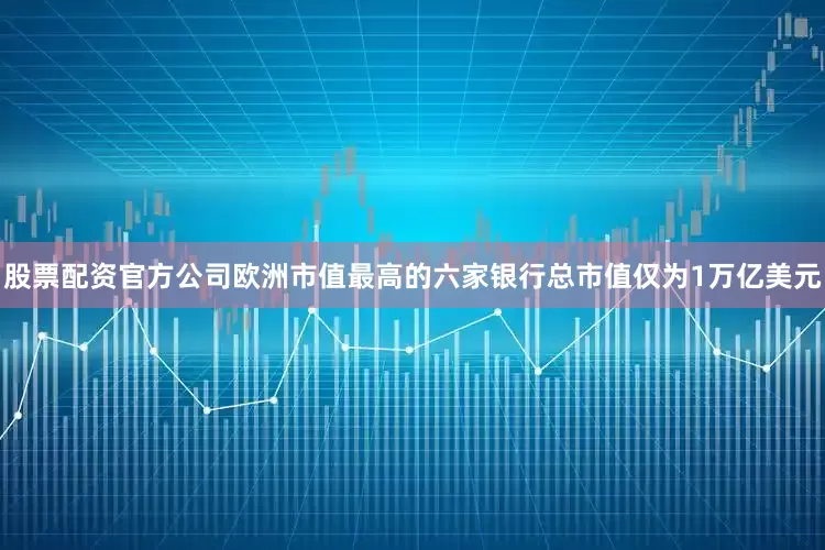 股票配资官方公司欧洲市值最高的六家银行总市值仅为1万亿美元